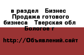  в раздел : Бизнес » Продажа готового бизнеса . Тверская обл.,Бологое г.